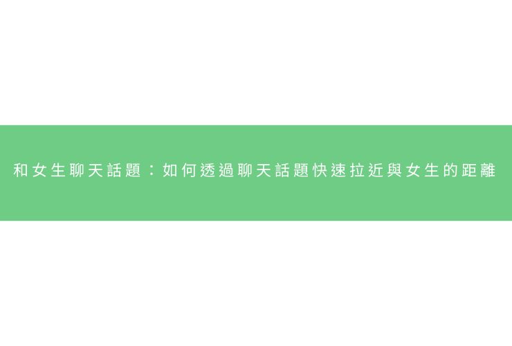 和女生聊天話題：如何透過聊天話題快速拉近與女生的距離