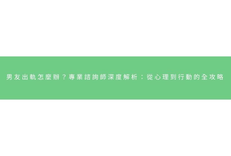 男友出軌怎麼辦？專業諮詢師深度解析：從心理到行動的全攻略
