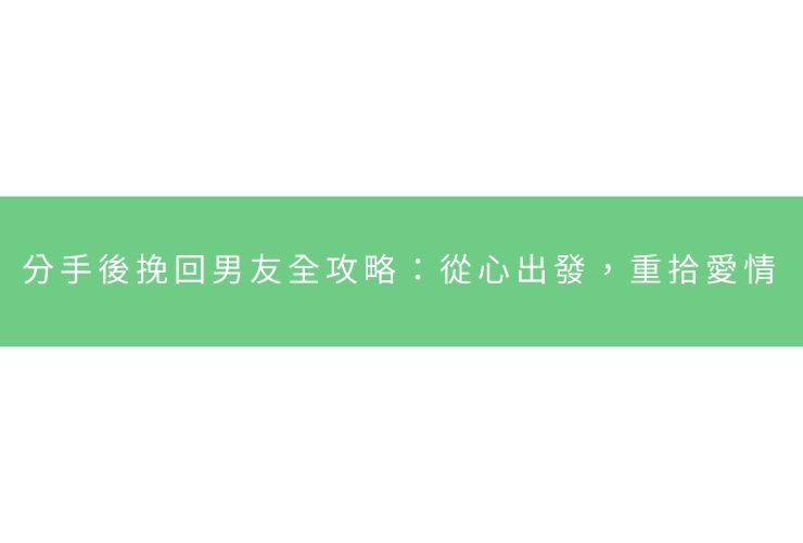 分手後挽回男友全攻略：從心出發，重拾愛情