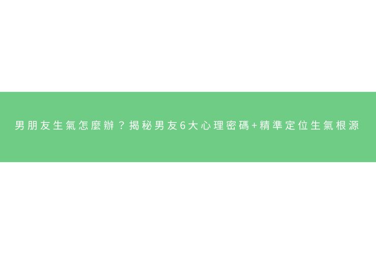 男朋友生氣怎麼辦？揭秘男友6大心理密碼+精準定位生氣根源