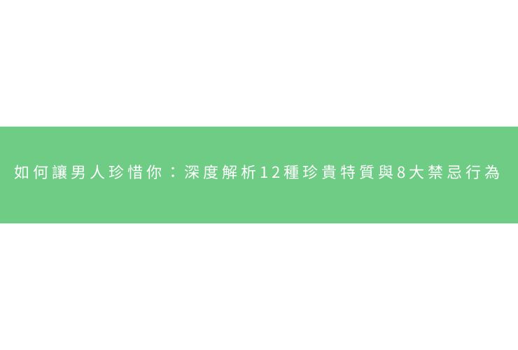 如何讓男人珍惜你：深度解析12種珍貴特質與8大禁忌行為