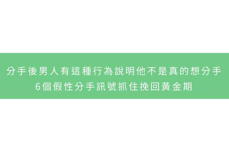分手後男人有這種行為說明他不是真的想分手：6個假性分手訊號抓住挽回黃金期