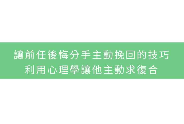 讓前任後悔分手主動挽回的技巧：利用心理學讓他主動求復合