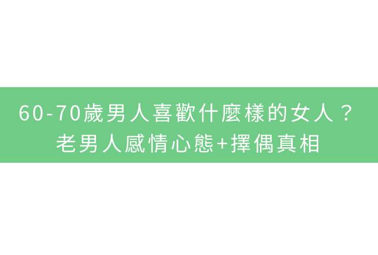 60-70歲男人喜歡什麼樣的女人？老男人感情心態+擇偶真相